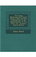 The Young Mathematician's Guide: Being a Plain and Easy Introduction to the Mathematicks. in Five Parts. Viz - Primary Source Edition