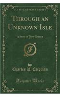 Through an Unknown Isle: A Story of New Guinea (Classic Reprint)