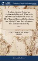 Readings Upon the Statute law. Alphabetically Digested. Wherein the Most Obscure and Difficult Points are Clear'd up and Illustrated by Resolutions and Adjudg'd Cases, Taken From the Best Authorities Extant of 5; Volume 1