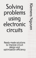Solving problems using electronic circuits: Ready-made solutions to improve circuit design and optimization efficiency(51 Electronics - Easy and Simple.)