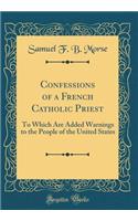 Confessions of a French Catholic Priest: To Which Are Added Warnings to the People of the United States (Classic Reprint): To Which Are Added Warnings to the People of the United States (Classic Reprint)