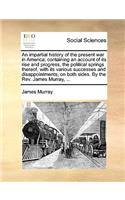 An Impartial History of the Present War in America; Containing an Account of Its Rise and Progress, the Political Springs Thereof, with Its Various Successes and Disappointments, on Both Sides. by the REV. James Murray, ...