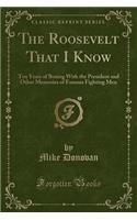 The Roosevelt That I Know: Ten Years of Boxing with the President and Other Memories of Famous Fighting Men (Classic Reprint)