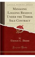 Managing Logging Residue Under the Timber Sale Contract (Classic Reprint)