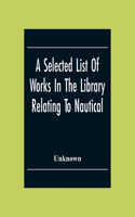 A Selected List Of Works In The Library Relating To Nautical And Naval Art And Science Navigation And Seamanship Shipbuilding Etc.