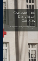 Calgary, the Denver of Canada [microform]: Its Adaptability as a Health Resort and as a Site for the Dominion Sanatorium for the Treatment of Consumptives