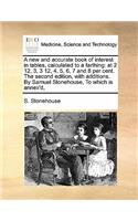 A new and accurate book of interest in tables, calculated to a farthing: at 2 12, 3, 3 12, 4, 5, 6, 7 and 8 per cent. The second edition, with additions. By Samuel Stonehouse, To which is annex'd,