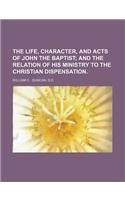 The Life, Character, and Acts of John the Baptist; And the Relation of His Ministry to the Christian Dispensation.