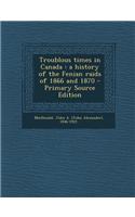 Troublous Times in Canada: A History of the Fenian Raids of 1866 and 1870 - Primary Source Edition