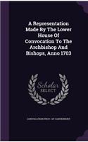 A Representation Made By The Lower House Of Convocation To The Archbishop And Bishops, Anno 1703