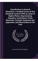 Introduction to General Chemistry. a Graded Course of One Hundred Lectures With an Atlas of Eighty Plates, Representing Chemists, Institutions, Prime Materials, Crystals, Diagrams and Apparatus; and Illustrations in the Text