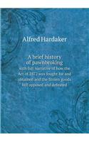 A Brief History of Pawnbroking with Full Narrative of How the Act of 1872 Was Fought for and Obtained and the Stolen Goods Bill Opposed and Defeated