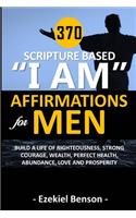 370 Scripture Based "I Am" Affirmations For Men: Build A Life Of Righteousness, Strong Courage, Wealth, Perfect Health, Abundance, Love And Prosperity