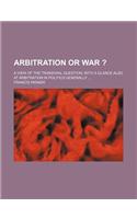 Arbitration or War ?; A View of the Transvaal Question, with a Glance Also at Arbitration in Politics Generally