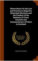 Observations On the Law and Practice in Regard to Municipal Elections and the Conduct of the Business of Town Councils and Commissioners of Police in Scotland