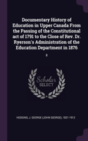 Documentary History of Education in Upper Canada From the Passing of the Constitutional act of 1791 to the Close of Rev. Dr. Ryerson's Administration of the Education Department in 1876