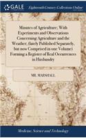 Minutes of Agriculture; With Experiments and Observations Concerning Agriculture and the Weather; (Lately Published Separately, But Now Comprised in One Volume) Forming a Register of Real Occurrences in Husbandry