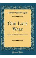 Our Late Wars: Spain and Our New Possessions (Classic Reprint): Spain and Our New Possessions (Classic Reprint)