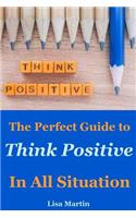 Think Positive: The Perfect Guide to Think Positive in All Situation(positive Thoughts, Positive Attitude, Power of Positivity, Positive Mindset, Positive Self Talk, Stay Positive, Powerful Thinking)