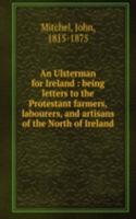 Ulsterman for Ireland : being letters to the Protestant farmers, labourers, and artisans of the North of Ireland