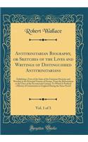 Antitrinitarian Biography, or Sketches of the Lives and Writings of Distinguished Antitrinitarians, Vol. 1 of 3: Exhibiting a View of the State of the Unitarian Doctrine and Worship in the Principal Nations of Europe, from the Reformation to the Cl: Exhibiting a View of the State of the Unitarian Doctrine and Worship in the Principal Nations of Europe, from the Reformation to the Close of