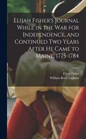 Elijah Fisher's Journal While in the war for Independence, and Continued two Years After he Came to Maine, 1775-1784