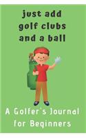 Just add Golf Clubs and a Ball.: A Golfers Journal for Beginners (for boys)