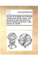 An act for dividing and inclosing certain open fields, lands, and grounds, in the township and parish of Bishop Norton, in the county of Lincoln.