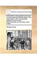 Arithmetick in the plainest and most concise methods hitherto extant. The ninth edition, with considerable additions, and curious improvements, by the author, Geo. Fisher