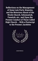 Reflections on the Management of Some Late Party-disputes, and the Notorious Abuse of the Words Church, Schismatick, Fanatick, etc., and Upon the Present Conduct of Those Called High Church ... With a Postscript to the Present Jacobites