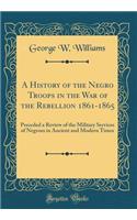 A History of the Negro Troops in the War of the Rebellion 1861-1865: Preceded a Review of the Military Services of Negroes in Ancient and Modern Times (Classic Reprint)