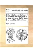 Christ in Believers, the Hope of Glory; Being the Substance of Several Sermons. by Mr. John Brown, ... the Sixth Edition.