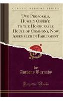 Two Proposals, Humbly Offer'd to the Honourable House of Commons, Now Assembled in Parliament (Classic Reprint)