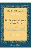 The Boston Museum of Fine Arts: Giving a Descriptive and Critical Account of Its Treasures, Which Represent the Arts and Crafts From Remote Antiquity to the Present Time (Classic Reprint)