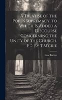 Treatise of the Pope's Supremacy. to Which Is Added a Discourse Concerning the Unity of the Church. Ed. by T.M'crie