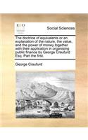 The Doctrine of Equivalents or an Explanation of the Nature, the Value, and the Power of Money Together with Their Application in Organising Public Finance by George Craufurd Esq. Part the First.