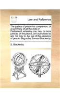 The justice of peace his companion, or a summary of all the Acts of Parliament, whereby one, two, or more justices of the peace, are authorized to act, not only in, but out of the sessions of peace. Begun by Samuel Blackerby