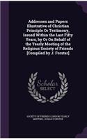 Addresses and Papers Illustrative of Christian Principle or Testimony, Issued Within the Last Fifty Years, by or on Behalf of the Yearly Meeting of the Religious Society of Friends [Compiled by J. Forster]