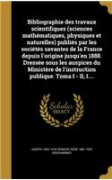 Bibliographie Des Travaux Scientifiques (Sciences Mathematiques, Physiques Et Naturelles) Publies Par Les Societes Savantes de La France Depuis L'Origine Jusqu'en 1888. Dressee Sous Les Auspices Du Ministere de L'Instruction Publique. Toma I - II,