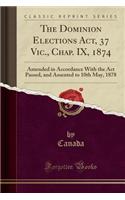 The Dominion Elections Act, 37 Vic., Chap. IX, 1874: Amended in Accordance with the ACT Passed, and Assented to 10th May, 1878 (Classic Reprint): Amended in Accordance with the ACT Passed, and Assented to 10th May, 1878 (Classic Reprint)