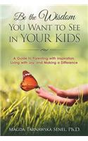 Be the Wisdom You Want to See in Your Kids.: A Guide to Parenting with Inspiration, Living with Joy, and Making a Difference.