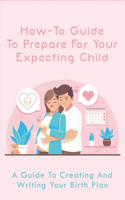 How-To Guide To Prepare For Your Expecting Child: A Guide To Creating And Writing Your Birth Plan: How To Prepare For Childbirth