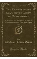 The Knights of the Swan, or the Court of Charlemagne, Vol. 1: A Historical and Moral Tale, to Serve as a Continuation to the Tales of the Castle (Classic Reprint): A Historical and Moral Tale, to Serve as a Continuation to the Tales of the Castle (Classic Reprint)