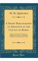 A Short Bibliography of Abingdon in the County of Berks: Being a List of Some Works and Publications Printed in or Relating to Matters Concerning That Town (Classic Reprint)