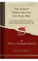 The Albany Directory for the Year 1863: Containing a General Directory of the Citizens, a Business Directory, a Record of the City Government, Its Institutions &C., &C (Classic Reprint)