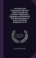 An Historic and Picturesque Guide From Clifton, Through the Counties of Monmouth, Glamorgan, and Brecknock, With Representations of Ruins, Interesting Antiquities, &c. &c