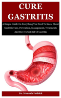 Cure Gastritis: A Simple Guide On Everything You Need To Know About Gastritis Cure, Prevention, Management, Treatments And How To Get Rid Of Gastritis
