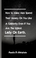 How to Make Men Spend Their Money On You Like A Celebrity Even If You Are The Ugliest Lady On Earth: This brand new Book is an eye opener on How to Make Men Spend Their Money Lavishly On You