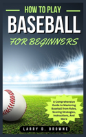 How to Play Baseball for Beginners: A Comprehensive Guide to Mastering Baseball from Rules Scoring Strategies, Instructions, And More