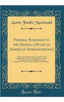 Federal Subsidies to the States, a Study in American Administration: A Thesis in Political Science Presented to the Faculty of the Graduate School of the University of Pennsylvania in Partial Fulfillment of the Requirements for the Degree of Doctor